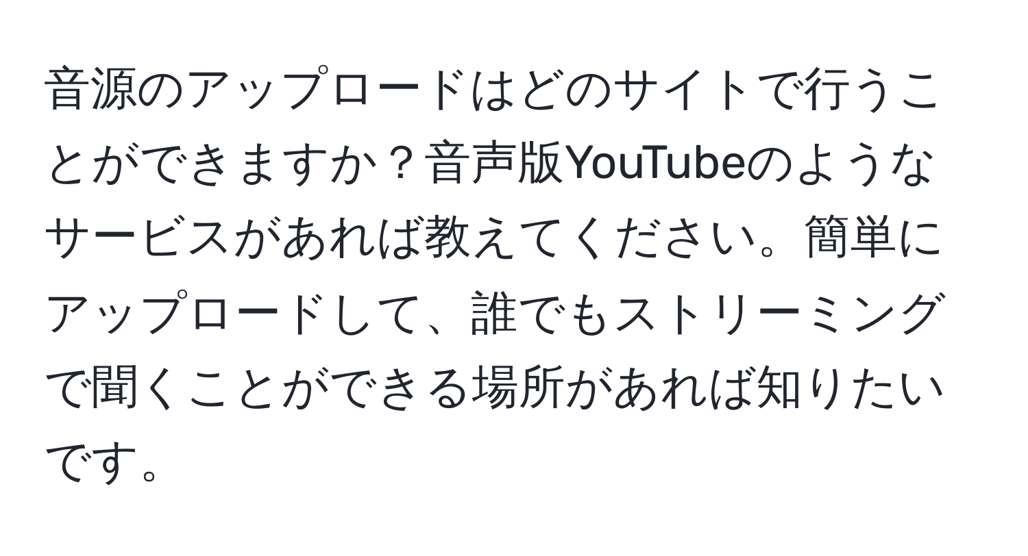 音源のアップロードはどのサイトで行うことができますか？音声版YouTubeのようなサービスがあれば教えてください。簡単にアップロードして、誰でもストリーミングで聞くことができる場所があれば知りたいです。