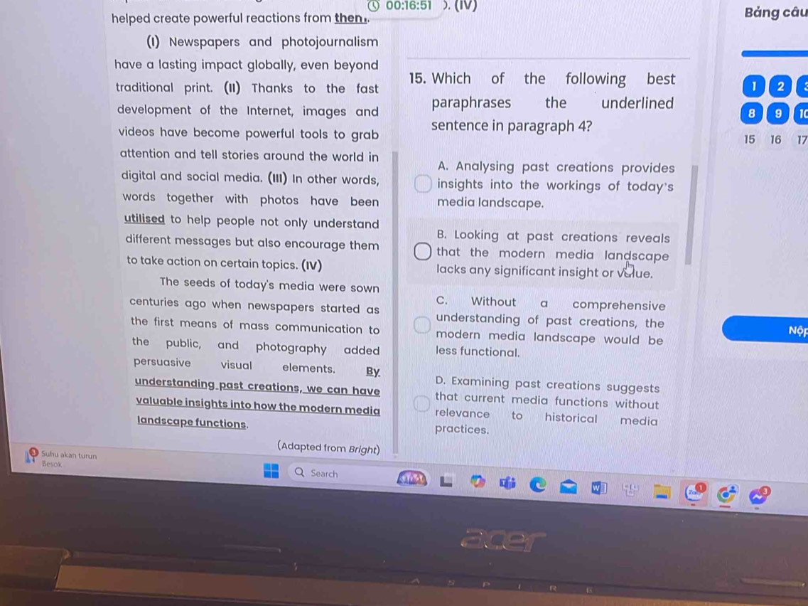 00:16:51 5. (IV)
helped create powerful reactions from then Bảng câu
(1) Newspapers and photojournalism
have a lasting impact globally, even beyond
_
traditional print. (II) Thanks to the fast 15. Which of the following best 1 2
development of the Internet, images and paraphrases the underlined 8 9 10
videos have become powerful tools to grab sentence in paragraph 4?
15 16 17
attention and tell stories around the world in
A. Analysing past creations provides
digital and social media. (III) In other words, insights into the workings of today's
words together with photos have been media landscape.
utilised to help people not only understand.
B. Looking at past creations reveals
different messages but also encourage them that the modern media landscape 
to take action on certain topics. (IV) lacks any significant insight or value.
The seeds of today's media were sown
C. Without a comprehensive
centuries ago when newspapers started as understanding of past creations, the
the first means of mass communication to modern media landscape would be Nộp
the public, and photography added less functional.
persuasive visual elements. By. D. Examining past creations suggests
understanding past creations, we can have that current media functions without 
valuable insights into how the modern media relevance to historical media
landscape functions. practices.
(Adapted from Bright)
Suhu akan turun
Besok Search
acer