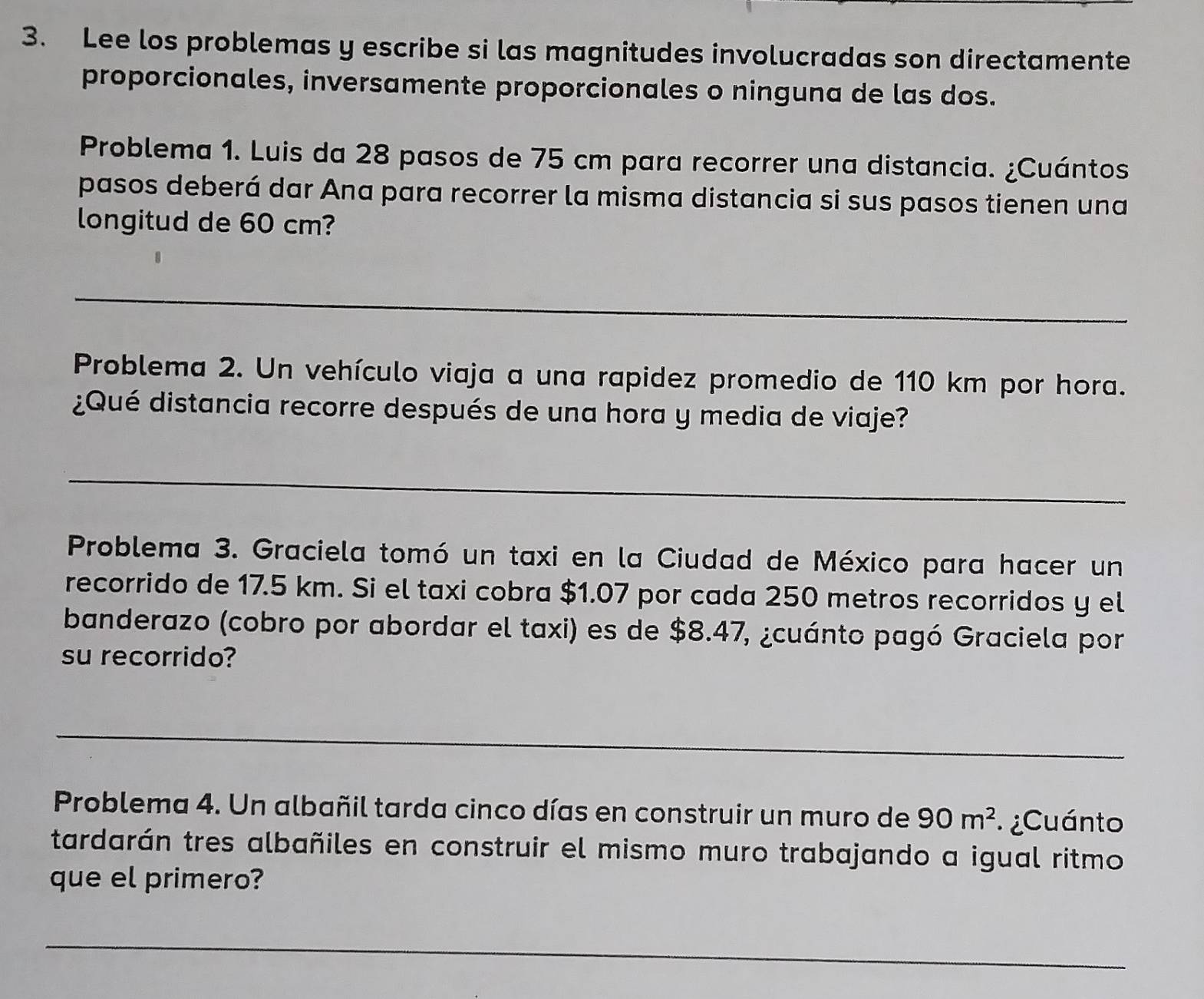 Lee los problemas y escribe si las magnitudes involucradas son directamente 
proporcionales, inversamente proporcionales o ninguna de las dos. 
Problema 1. Luis da 28 pasos de 75 cm para recorrer una distancia. ¿Cuántos 
pasos deberá dar Ana para recorrer la misma distancia si sus pasos tienen una 
longitud de 60 cm? 
_ 
Problema 2. Un vehículo viaja a una rapidez promedio de 110 km por hora. 
¿Qué distancia recorre después de una hora y media de viaje? 
_ 
Problema 3. Graciela tomó un taxi en la Ciudad de México para hacer un 
recorrido de 17.5 km. Si el taxi cobra $1.07 por cada 250 metros recorridos y el 
banderazo (cobro por abordar el taxi) es de $8.47, ¿cuánto pagó Graciela por 
su recorrido? 
_ 
Problema 4. Un albañil tarda cinco días en construir un muro de 90m^2 ¿Cuánto 
tardarán tres albañiles en construir el mismo muro trabajando a igual ritmo 
que el primero? 
_