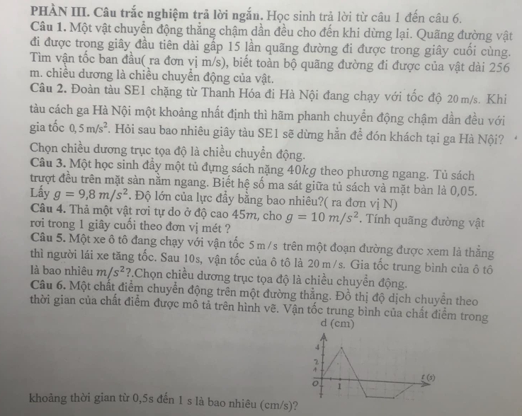 PHÀN III. Câu trắc nghiệm trả lời ngắn. Học sinh trả lời từ câu 1 đến câu 6.
Câu 1. Một vật chuyển động thẳng chậm dần đều cho đến khi dừng lại. Quãng đường vật
đi được trong giây đầu tiên dài gấp 15 lần quãng đường đi được trong giây cuối cùng.
Tìm vận tốc ban đầu( ra đơn vị m/s), biết toàn bộ quãng đường đi được của vật dài 256
m. chiều dương là chiều chuyển động của vật.
Câu 2. Đoàn tàu SE1 chặng từ Thanh Hóa đi Hà Nội đang chạy với tốc độ 20 m/s. Khi
tàu cách ga Hà Nội một khoảng nhất định thì hãm phanh chuyển động chậm dần đều với
gia tốc 0,5m/s^2. Hỏi sau bao nhiêu giây tàu SE1 sẽ dừng hẳn để đón khách tại ga Hà Nội?
Chọn chiều dương trục tọa độ là chiều chuyển động.
Câu 3. Một học sinh đầy một tủ đựng sách nặng 40kg theo phương ngang. Tủ sách
trượt đều trên mặt sàn nằm ngang. Biết hệ số ma sát giữa tủ sách và mặt bàn là 0,05.
Lấy g=9,8m/s^2. Độ lớn của lực đầy bằng bao nhiêu?( ra đơn vị N)
Câu 4. Thả một vật rơi tự do ở độ cao 45m, cho g=10m/s^2.  Tính quãng đường vật
rơi trong 1 giây cuồi theo đơn vị mét ?
Câu 5. Một xe ô tô đang chạy với vận tốc 5 m /s trên một đoạn đường được xem là thắng
thì người lái xe tăng tốc. Sau 10s, vận tốc của ô tô là 20 m/s. Gia tốc trung bình của ô tô
là bao nhiêu m/s^2 ?.Chọn chiều dương trục tọa độ là chiều chuyển động.
Câu 6. Một chất điểm chuyển động trên một đường thắng. Đồ thị độ dịch chuyển theo
thời gian của chất điểm được mô tả trên hình vẽ. Vận tốc trung bình của chất điểm trong
d (cm)
4
2
4 t(s)
0 1
khoảng thời gian từ 0,5s đến 1 s là bao nhiêu (cm/s)?