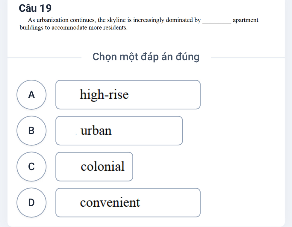 As urbanization continues, the skyline is increasingly dominated by_ apartment
buildings to accommodate more residents.
Chọn một đáp án đúng
A high-rise
B urban
C colonial
D convenient