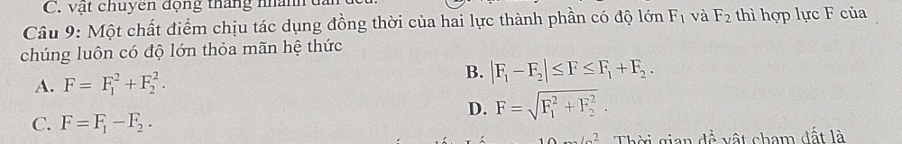 vật chuyên động tháng nhành
Câu 9: Một chất điểm chịu tác dụng đồng thời của hai lực thành phần có độ lớn F_1 và F_2 thì hợp lực F của
chúng luôn có độ lớn thỏa mãn hệ thức
B.
A. F=F_1^(2+F_2^2. |F_1)-F_2|≤ F≤ F_1+F_2.
D. F=sqrt (F_1)^2+F_2^2.
C. F=F_1-F_2. 
102 Thời gian dề vật cham đất là