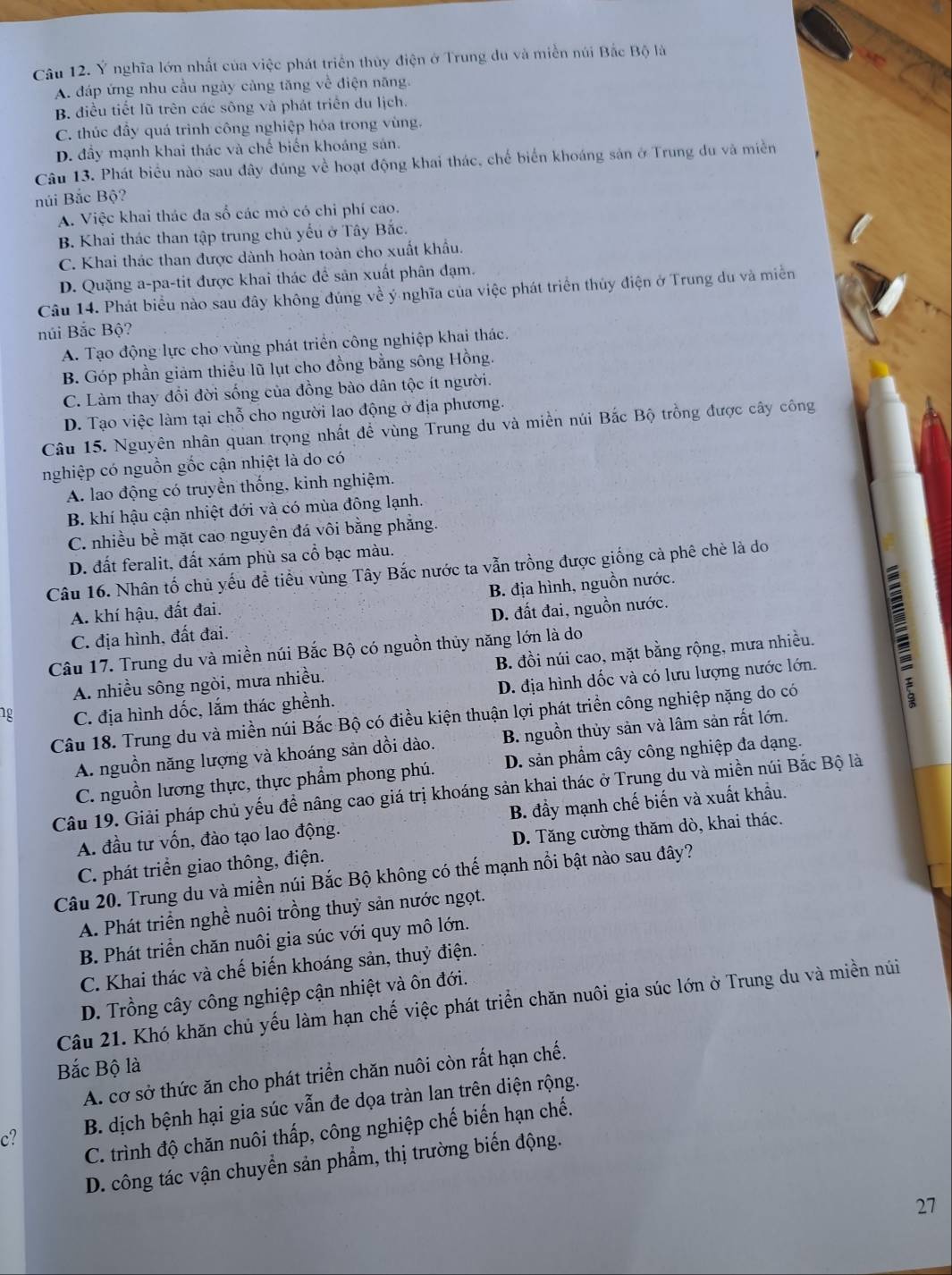 Ý nghĩa lớn nhất của việc phát triển thủy điện ở Trung du và miền núi Bắc Bộ là
A. đáp ứng nhu cầu ngày cảng tăng về điện năng.
B điều tiết lũ trên các sông và phát triển du lịch.
C. thúc đầy quá trình công nghiệp hóa trong vùng,
D. đầy mạnh khai thác và chế biến khoáng sản.
Câu 13. Phát biểu nào sau đây đúng về hoạt động khai thác, chế biển khoáng sản ở Trung du và miền
núi Bắc Bộ?
A. Việc khai thác đa số các mỏ có chi phí cao.
B. Khai thác than tập trung chủ yếu ở Tây Bắc.
C. Khai thác than được dành hoàn toàn cho xuất khẩu.
D. Quặng a-pa-tit được khai thác để sản xuất phân đạm.
Câu 14. Phát biểu nào sau đây không đúng về ý nghĩa của việc phát triển thủy điện ở Trung du và miền
núi Bắc Bộ?
A. Tạo động lực cho vùng phát triển công nghiệp khai thác.
B. Góp phần giảm thiều lũ lụt cho đồng bằng sông Hồng.
C. Làm thay đổi đời sống của đồng bào dân tộc ít người.
D. Tạo việc làm tại chỗ cho người lao động ở địa phương.
Câu 15. Nguyên nhân quan trọng nhất đề vùng Trung du và miền núi Bắc Bộ trồng được cây công
nghiệp có nguồn gốc cận nhiệt là do có
A. lao động có truyền thống, kinh nghiệm.
B. khí hậu cận nhiệt đới và có mùa đông lạnh.
C. nhiều bề mặt cao nguyên đá vôi bằng phẳng.
D. đất feralit, đất xám phù sa cổ bạc màu.
Câu 16. Nhân tố chủ yếu đề tiểu vùng Tây Bắc nước ta vẫn trồng được giống cà phê chè là do
A. khí hậu, đất đai. B. địa hình, nguồn nước.
C. địa hình, đất đai. D. đất đai, nguồn nước.
A. nhiều sông ngòi, mưa nhiều. B. đồi núi cao, mặt bằng rộng, mưa nhiều. 
Câu 17. Trung du và miền núi Bắc Bộ có nguồn thủy năng lớn là do
1g C. địa hình dốc, lắm thác ghềnh. D. địa hình dốc và có lưu lượng nước lớn.
Câu 18. Trung du và miền núi Bắc Bộ có điều kiện thuận lợi phát triển công nghiệp nặng do có
A. nguồn năng lượng và khoáng sản dồi dào. B. nguồn thủy sản và lâm sản rất lớn.
C. nguồn lương thực, thực phẩm phong phú. D. sản phẩm cây công nghiệp đa dạng.
Câu 19. Giải pháp chủ yếu đề nâng cao giá trị khoáng sản khai thác ở Trung du và miền núi Bắc Bộ là
A. đầu tư vốn, đào tạo lao động. B. đầy mạnh chế biến và xuất khẩu.
C. phát triển giao thông, điện. D. Tăng cường thăm dò, khai thác.
Câu 20. Trung du và miền núi Bắc Bộ không có thế mạnh nổi bật nào sau đây?
A. Phát triển nghề nuôi trồng thuỷ sản nước ngọt.
B. Phát triển chăn nuôi gia súc với quy mô lớn.
C. Khai thác và chế biến khoáng sản, thuỷ điện.
D. Trồng cây công nghiệp cận nhiệt và ôn đới.
Câu 21. Khó khăn chủ yếu làm hạn chế việc phát triển chăn nuôi gia súc lớn ở Trung du và miền núi
Bắc Bộ là
A. cơ sở thức ăn cho phát triển chăn nuôi còn rất hạn chế.
c? B. dịch bệnh hại gia súc vẫn đe dọa tràn lan trên diện rộng.
C. trình độ chăn nuôi thấp, công nghiệp chế biến hạn chế.
D. công tác vận chuyển sản phẩm, thị trường biến động.
27