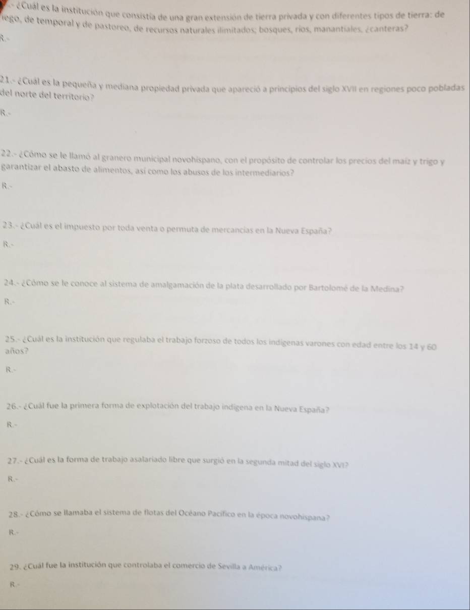 A- éCuál es la institución que consistía de una gran extensión de tierra privada y con diferentes tipos de tierra: de
Viego, de temporal y de pastoreo, de recursos naturales ilimitados; bosques, ríos, manantiales, ¿canteras?
R.-
21.- ¿Cual es la pequeña y mediana propiedad privada que apareció a principios del siglo XVII en regiones poco pobladas
del norte del territorio?
R.-
22.- ¿Cómo se le llamó al granero municipal novohispano, con el propósito de controlar los precios del maíz y trigo y
garantizar el abasto de alimentos, así como los abusos de los intermediarios?
R.-
23.- ¿Cuál es el impuesto por toda venta o permuta de mercancias en la Nueva España?
R.-
24.- ¿Cómo se le conoce al sistema de amalgamación de la plata desarrollado por Bartolomé de la Medina?
R.-
25.- ¿Cuál es la institución que regulaba el trabajo forzoso de todos los indigenas varones con edad entre los 14 y 60
años?
R.-
26.- ¿Cuál fue la primera forma de explotación del trabajo indigena en la Nueva España?
R.-
27.- ¿Cuál es la forma de trabajo asalariado libre que surgió en la segunda mitad del siglo XVI?
R.-
28.- ¿Cómo se llamaba el sistema de flotas del Océano Pacífico en la época novohispana?
R.-
29. ¿Cuál fue la institución que controlaba el comercio de Sevilla a América?
R.