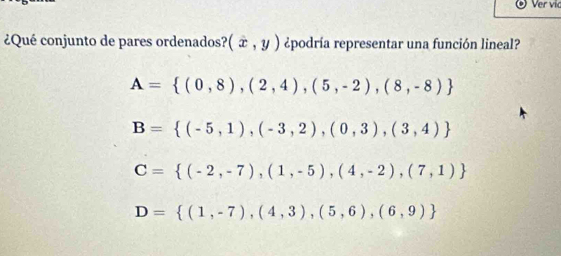 Ver vic
¿Qué conjunto de pares ordenados? (x,y) ¿podría representar una función lineal?
A= (0,8),(2,4),(5,-2),(8,-8)
B= (-5,1),(-3,2),(0,3),(3,4)
C= (-2,-7),(1,-5),(4,-2),(7,1)
D= (1,-7),(4,3),(5,6),(6,9)