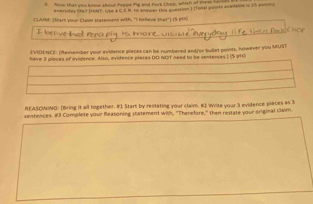 Now that you know about Peppa Pig and Pork Chop, which of these heroes a 
everyday life? (HINT: Use a C.E.R. to answer this question.) (Total points available is 25 points) 
CLAIM: [Start your Claim statement with, "I believe that"] (5 pts) 
EVIDENCE: [Remember your evidence pieces can be numbered and/or bullet points, however you MUST 
have 3 pieces of evidence. Also, evidence pieces DO NOT need to be sentences.] (5 pts) 
REASONING: [Bring it all together. #1 Start by restating your claim. #2 Write your 3 evidence pieces as 3
sentences. #3 Complete your Reasoning statement with, “Therefore,” then restate your original claim.