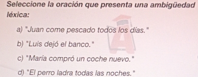 Seleccione la oración que presenta una ambigüedad
léxica:
a) "Juan come pescado todos los días."
b) "Luis dejó el banco."
c) "María compró un coche nuevo."
d) "El perro ladra todas las noches."