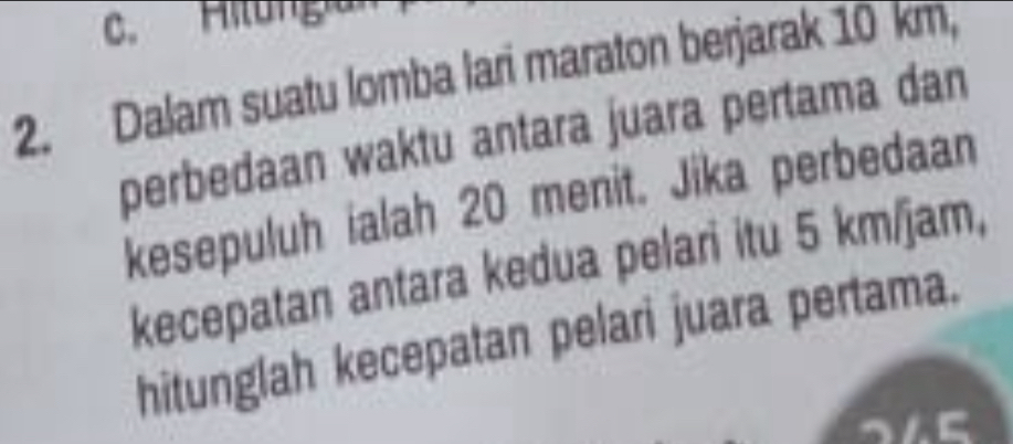 Hitung 
2. Dalam suatu lomba lari maraton berjarak 10 km, 
perbedaan waktu antara juara pertama dan 
kesepuluh ialah 20 menit. Jika perbedaan 
kecepatan antara kedua pelari itu 5 km/jam, 
hitunglah kecepatan pelari juara pertama.