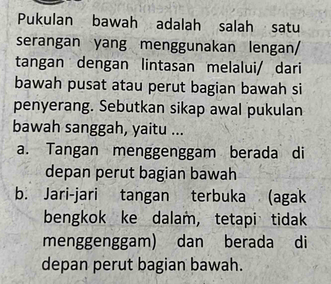 Pukulan bawah adalah salah satu
serangan yang menggunakan lengan/
tangan dengan lintasan melalui/ dari
bawah pusat atau perut bagian bawah si
penyerang. Sebutkan sikap awal pukulan
bawah sanggah, yaitu ...
a. Tangan menggenggam berada di
depan perut bagian bawah
b. Jari-jari tangan terbuka (agak
bengkok ke dalam, tetapi tidak
menggenggam) dan berada di
depan perut bagian bawah.