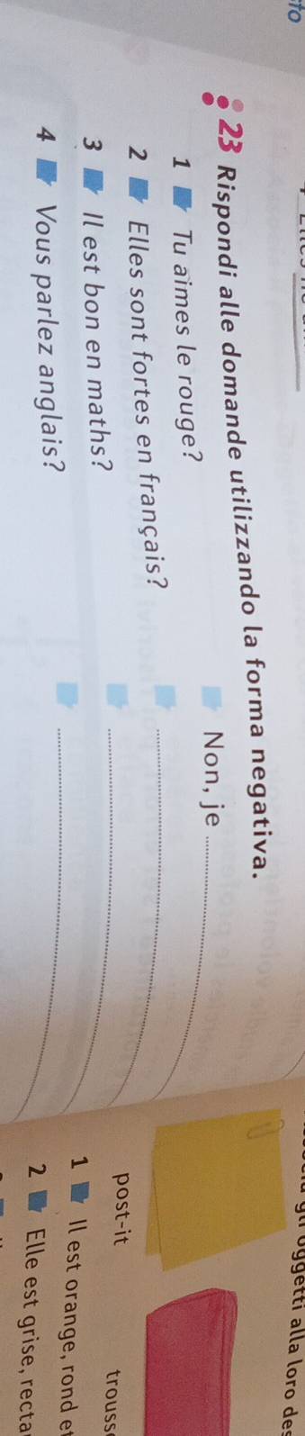 to 
g i o ggetti alla loro de 
23 Rispondi alle domande utilizzando la forma negativa. 
Non, je_ 
1 Tu aimes le rouge? 
2 Elles sont fortes en français?_ 
_post-it trouss 
3 Il est bon en maths? 
_ 
1 Il est orange, rond e 
4 Vous parlez anglais? 
2 Elle est grise, recta