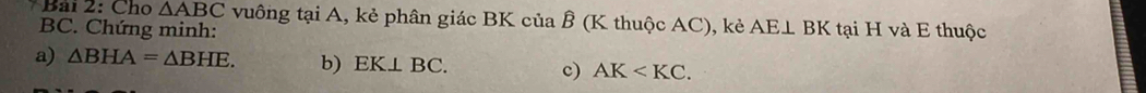 Bải 2: Cho △ ABC vuông tại A, kẻ phân giác BK của Ê (K thuộc AC), kẻ AE⊥ BK tại H và E thuộc
BC. Chứng minh: 
a) △ BHA=△ BHE. b) EK⊥ BC. c) AK .