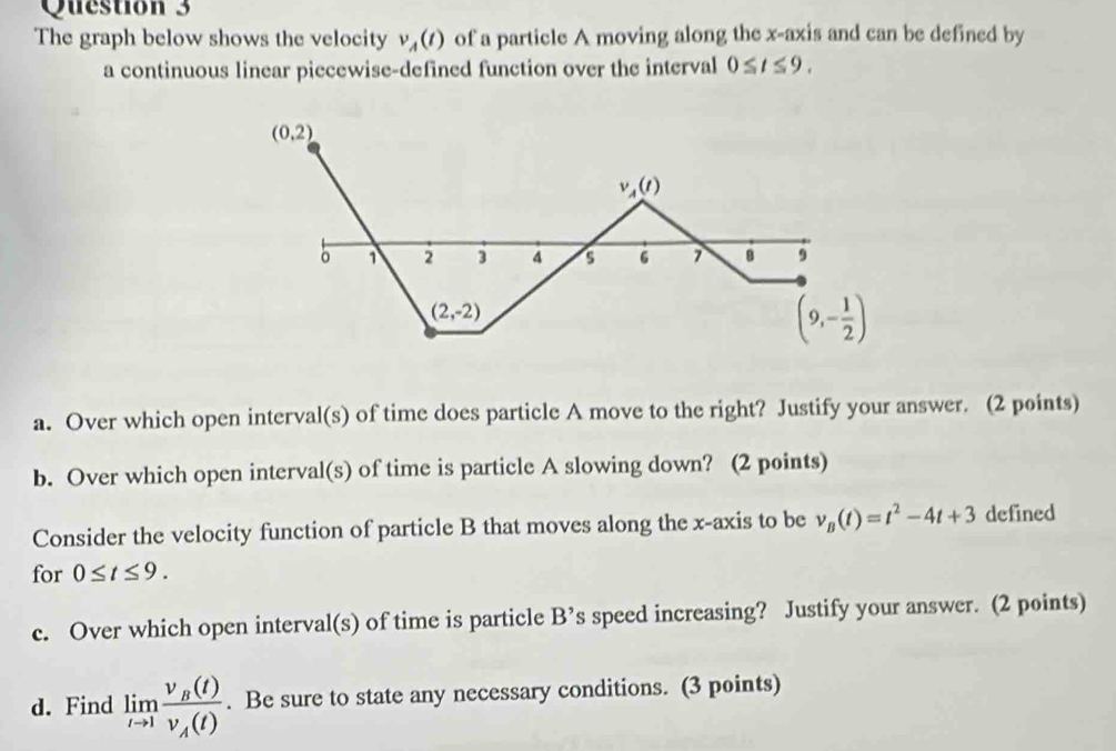 The graph below shows the velocity v_A(t) of a particle A moving along the x-axis and can be defined by
a continuous linear piecewise-defined function over the interval 0≤ t≤ 9.
a. Over which open interval(s) of time does particle A move to the right? Justify your answer. (2 points)
b. Over which open interval(s) of time is particle A slowing down? (2 points)
Consider the velocity function of particle B that moves along the x-axis to be v_B(t)=t^2-4t+3 defined
for 0≤ t≤ 9.
c. Over which open interval(s) of time is particle B' s speed increasing? Justify your answer. (2 points)
d. Find limlimits _tto 1frac v_B(t)v_A(t). Be sure to state any necessary conditions. (3 points)