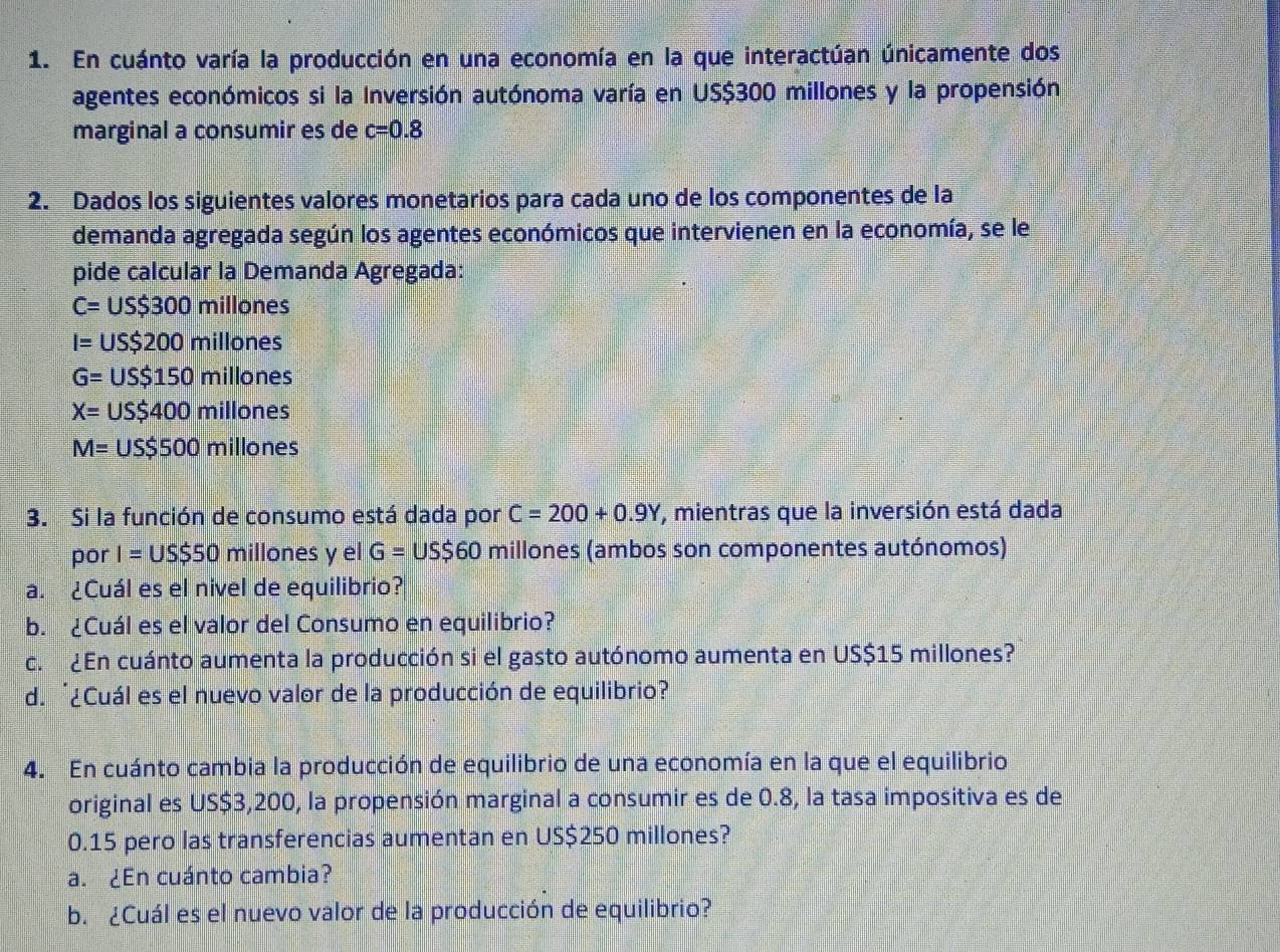 En cuánto varía la producción en una economía en la que interactúan únicamente dos 
agentes económicos si la Inversión autónoma varía en US$300 millones y la propensión 
marginal a consumir es de c=0.8
2. Dados los siguientes valores monetarios para cada uno de los componentes de la 
demanda agregada según los agentes económicos que intervienen en la economía, se le 
pide calcular la Demanda Agregada:
C=US$300 millones
I=US$200 millones
G=US$150 millones
X=US$400millones
M=US$500millo nes 
3. Si la función de consumo está dada por C=200+0.9Y , mientras que la inversión está dada 
por I=US$50 millones y el G=US$60 millones (ambos son componentes autónomos) 
a. ¿Cuál es el nivel de equilibrio? 
b. ¿Cuál es el valor del Consumo en equilibrio? 
c. ¿En cuánto aumenta la producción si el gasto autónomo aumenta en US$15 millones? 
d. '¿Cuál es el nuevo valor de la producción de equilibrio? 
4. En cuánto cambia la producción de equilibrio de una economía en la que el equilibrio 
original es US$3,200, la propensión marginal a consumir es de 0.8, la tasa impositiva es de
0.15 pero las transferencias aumentan en US$250 millones? 
a. ¿En cuánto cambia? 
b. ¿Cuál es el nuevo valor de la producción de equilibrio?