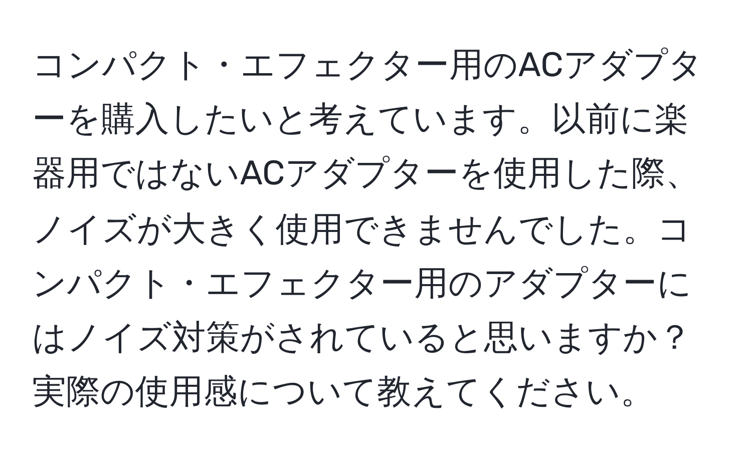 コンパクト・エフェクター用のACアダプターを購入したいと考えています。以前に楽器用ではないACアダプターを使用した際、ノイズが大きく使用できませんでした。コンパクト・エフェクター用のアダプターにはノイズ対策がされていると思いますか？実際の使用感について教えてください。