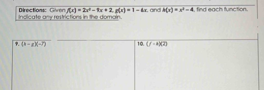 Directions: Given f(x)=2x^2-9x+2, g(x)=1-6x , and h(x)=x^2-4 , find each function. 
Indicate any restrictions in the domain. 
9. (h-g)(-7) 10. (fcirc h)(2)