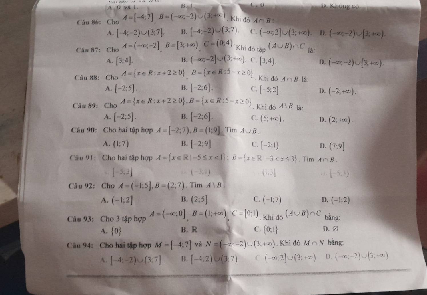 B. C. 0
A,0val. D. Không có.
Câu 86: Cho A=[-4;7]B=(-∈fty ;-2)∪ (3;+∈fty ). Khi đó A∩ B
A. [-4;-2)∪ (3;7]. B. [-4;-2)∪ (3;7). C. (-∈fty ;2]∪ (3;+∈fty ). D. (-∈fty ;-2)∪ [3;+∈fty ).
Câu 87: Cho A=(-∈fty ,-2]B=[3;+∈fty )C=(0;4). Khi^(ditap)(A∪ B)∩ C là:
A. [3;4]. B. (-∈fty ;-2]∪ (3;+∈fty ). C. [3;4). D. (-∈fty ;-2)∪ [3;+∈fty ).
Câu 88:Cho A= x∈ R:x+2≥ 0 ,B= x∈ R:5-x≥ 0. Khi đó A∩ B là:
A. [-2;5]. B. [-2;6]. C. [-5;2]. D. (-2;+∈fty ).
Câu 89: Cho A= x∈ R:x+2≥ 0 ,B= x∈ R:5-x≥ 0. Khi đó A∪ B là:
A. [-2;5]. B. [-2;6]. C. (5;+∈fty ).
D. (2;+∈fty ).
Câu 90: Cho hai tập hợp A=[-2;7),B=(1;9]. Tìm A∪ B.
B.
A. (1;7) [-2;9] C. [-2;1) D. (7;9]
Câu 91: Cho hai tập hợp A= x∈ R|-5≤ x<1 ;B= x∈ R|-3 . Tim A∩ B.
[-5,3]
(-3;1)
(1;3]
[-5,3)
Câu 92: Cho A=(-1;5],B=(2;7). Tim A)B.
A. (-1;2] B. (2;5] C. (-1;7) D. (-1;2)
Câu 93: Cho 3 tập hợp A=(-∈fty ;0]B=(1;+∈fty )C=[0;1) Khi đó (A∪ B)∩ C bằng:
A.  0 B. R C.  0;1 D.∅
Câu 94: Cho hai tập hợp M=[-4;7] và N=(-∈fty ;-2)∪ (3;+∈fty ). Khi đó M∩ N bǎng:
A. [-4;-2)∪ (3;7] B. [-4:2)∪ (3:7) C (-∈fty ;2]∪ (3;+∈fty ) D. (-∈fty ;-2)∪ [3;+∈fty )