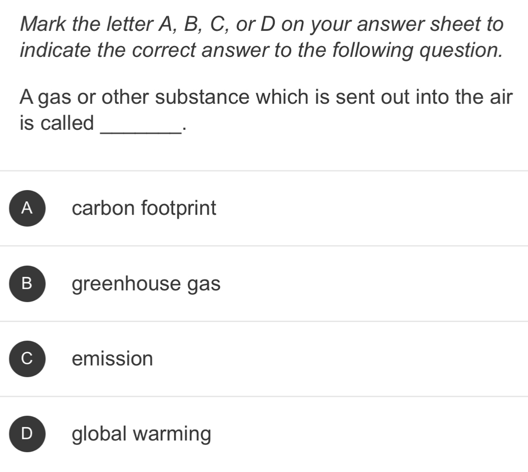 Mark the letter A, B, C, or D on your answer sheet to
indicate the correct answer to the following question.
A gas or other substance which is sent out into the air
is called
_
A carbon footprint
B greenhouse gas
C emission
D global warming