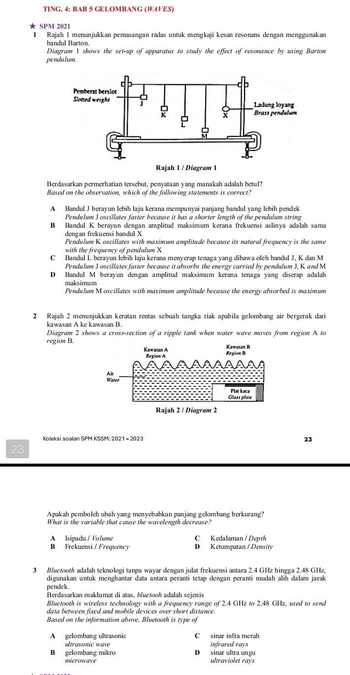 TING. 4: BAB 5 GELOMBANG (W4VES)
SPM 2021
1 Rajah 1 menunjukkan pemasangan radas untuk mengkaji kesan resonans dengan menggunakan
bandul Barton.
Diagram 1 shows the set-up of apparatus to study the effect of resonance by using Barton
pendu lum.
Berdasarkan permerhatian tersebut, penyataan yang manakah adalah betul?
Based on the observation, which of the following statements is correct?
A Bandul J berayun lebih laju kerana mempunyai panjang bandul yang lebih pendek
Pendulum J oscillates faster because it has a shorter length of the pendulum string
B Bandul K berayun dengan amplitud maksimum kerana frekuensi aslinya adalah sama
dengan frekuensi bandul X
Pendulum K oscillates with maximum amplitude because its natural frequency is the same
with the frequency of pendulum X
C Bandul L berayun lebih laju kerana menyerap tenaga yang dibawa oleh bandul J, K dan M
Pendulum J oscillates faster because it absorbs the energy carried by pendulum J, K and M
D Bandul M berayun dengan amplitud maksimum kerana tenaga yang diserap adalah
maksimum
Pendulum M oscillates with maximum amplitude because the energy absorbed is maximum
2 Rajah 2 menunjukkan keratan rentas sebuah tangka riak apabila gelombang air bergerak dari
kawasan A ke kawasan B.
Diagram 2 shows a cross-section of a ripple tank when water wave moves from region A to
region B.
Koleksi soalan SPM KSSM: 2021 - 2023
23
23
Apakah pemboleh ubah yang menyebabkan panjang gelombang berkurang?
What is the variable that cause the wavelength decrease?
A Isipadu / Volume C Kedalaman / Depth
B Frekuensi / Frequency D Ketumpatan / Density
3 Bluetooth adalah teknologi tanpa wayar dengan julat frekuensi antara 2.4 GHz hingga 2.48 GHz,
digunakan untuk menghantar data antara peranti tetap dengan peranti mudah alih dalam jarak
pendek.
Berdasarkan maklumat di atas, bluetooh adalah sejenis
Bluetooth is wireless technology with a frequency range of 2.4 GHz to 2.48 GHz, used to send
data between fixed and mobile devices over short distance.
Based on the information above, Bluetooth is type of
A gelombang ultrasonic C sinar infra merah
ultrasonic wave infrared rays
B gelombang mikro D sinar ultra ungu
microwave ultraviolet rays