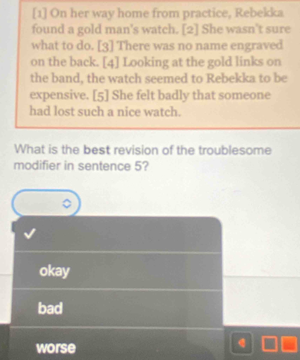 [1] On her way home from practice, Rebekka
found a gold man's watch. [2] She wasn't sure
what to do. [3] There was no name engraved
on the back. [4] Looking at the gold links on
the band, the watch seemed to Rebekka to be
expensive. [5] She felt badly that someone
had lost such a nice watch.
What is the best revision of the troublesome
modifier in sentence 5?
okay
bad
worse