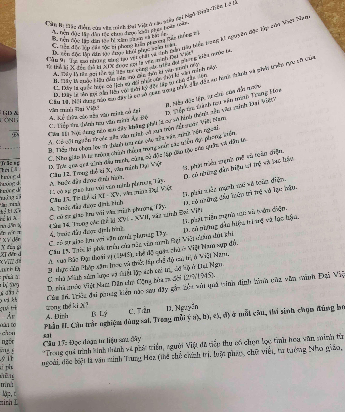Đặc điểm của văn minh Đại Việt ở các triều đại Ngô-Đinh-Tiền Lê là
A. nền độc lập dân tộc chưa được khôi phục hoàn toàn.
B. nền độc lập dân tộc bị xâm phạm và bắt ồn.
C. nền độc lập dân tộc bị phong kiến phương Bắc thống trị.
Câu 9: Tại sao những sáng tạo vật chất và tinh thần tiêu biểu trong ki nguyên độc lập của Việt Nam
D. nền độc lập dân tộc được khôi phục hoàn toàn.
từ thế kỉ X đến thế kỉ XIX được gọi là văn minh Đại Việt?
A. Đây là tên gọi tồn tại liên tục cùng các triều đại phong kiến nước ta
B. Đây là quốc hiệu đầu tiên mở đầu thời kì văn minh này
C. Đây là quốc hiệu có lịch sử dài nhất của thời kì văn minh này
Câu 10. Nội dung nào sau đây là cơ sở quan trọng nhất dẫn đến sự hình thành và phát triển rực rỡ của
D. Đây là tên gọi gắn liền với thời kỳ độc lập tự chủ đầu tiên.
B. Nền độc lập, tự chủ của đất nước
ƯÒNG A. Kế thừa các nền văn minh cổ đại D. Tiếp thu thành tựu văn minh Trung Hoa
GD & văn minh Đại Việt?
(Để  Câu 11: Nội dung nào sau đây không phải là cơ sở hình thành nền văn minh Đại Việt?
C. Tiếp thu thành tựu văn minh Án Độ
A. Có cội nguồn từ các nền văn minh cổ xưa trên đất nước Việt Nam.
B. Tiếp thu chọn lọc từ thành tựu của các nền văn minh bên ngoài.
C. Nho giáo là tư tưởng chính thống trong suốt các triều đại phong kiến
Thời Lê 1 D. Trải qua quá trình đấu tranh, củng cố độc lập dân tộc của quân và dân ta
Trắc ng
hướng d Câu 12. Trong thế ki X, văn minh Đại Việt
B. phát triển mạnh mẽ và toàn diện.
D. có những dấu hiệu trì trệ và lạc hậu.
hướng đá A. bước đầu được định hình.
B. phát triển mạnh mẽ và toàn diện.
hướng dã C. có sự giao lưu với văn minh phương Tây.
hướng dź
D. có những dấu hiệu trì trệ và lạc hậu.
Văn minh Câu 13. Từ thế kỉ XI - XV, văn minh Đại Việt
thế ki XV A. bước đầu được định hình.
hế ki X − C. có sự giao lưu với văn minh phương Tây.
B. phát triển mạnh mẽ và toàn diện.
nh dân tộ Câu 14. Trong các thế ki XVI - XVII, văn minh Đại Việt
ền văn m Á. bước đầu được định hình.
*  XV đến
XI đến đ Câu 15. Thời kì phát triển của nền văn minh Đại Việt chấm dứt khi
X đến gi
C. có sự giao lưu với văn minh phương Tây. D. có những dấu hiệu trì trệ và lạc hậu.
XVIII đế  A. vua Bảo Đại thoái vị (1945), chế độ quân chủ ở Việt Nam sụp đổ.
minh Đ B. thực dân Pháp xâm lược và thiết lập chế độ cai trị ở Việt Nam.
r bị thay C. nhà Minh xâm lược và thiết lập ách cai trị, đô hộ ở Đại Ngu.
phát tr
g dấu h D. nhà nước Việt Nam Dân chủ Cộng hòa ra đời (2/9/1945).
b và kh Câu 16. Triều đại phong kiến nào sau đây gắn liền với quá trình định hình của văn minh Đại Việ
quá trì trong thế ki X?
- Âu A. Đinh B. Lý C. Trần D. Nguyễn
oàn to Phần II. Câu trắc nghiệm đúng sai. Trong mỗi ý a), b), c), d) ở mỗi câu, thí sinh chọn đúng ho
chọn sai
ngôr  Câu 17: Đọc đoạn tư liệu sau đây
Lý Th “Trong quá trình hình thành và phát triển, người Việt đã tiếp thu có chọn lọc tinh hoa văn minh từ
ững £
kì pha
ngoài, đặc biệt là văn minh Trung Hoa (thể chế chính trị, luật pháp, chữ viết, tư tưởng Nho giáo,
hững
trình
: lập, t
ninh Đ