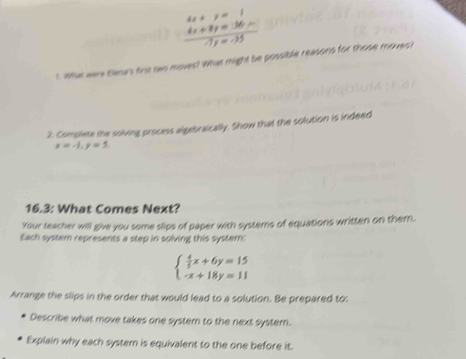  (4x+y=1)/7y=35 
1. What were tlena's first two moves? What might be possible reasons for those moves?
2. Complete the solving process algebraically. Show that the solution is indeed
x=-1, y=5, 
16.3: What Comes Next?
Your teacher will give you some slips of paper with systems of equations written on them,
Each system represents a step in solving this system:
beginarrayl  4/5 x+6y=15 -x+18y=11endarray.
Arrange the slips in the order that would lead to a solution. Be prepared to:
Describe what move takes one system to the next system.
Explain why each system is equivalent to the one before it.