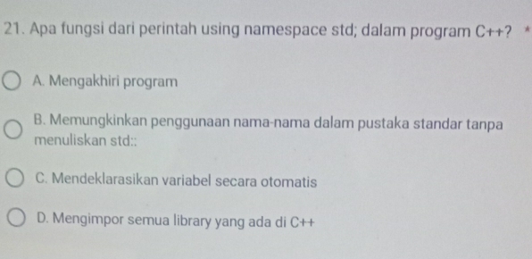 Apa fungsi dari perintah using namespace std; dalam program C++ ? *
A. Mengakhiri program
B. Memungkinkan penggunaan nama-nama dalam pustaka standar tanpa
menuliskan std::
C. Mendeklarasikan variabel secara otomatis
D. Mengimpor semua library yang ada di C++