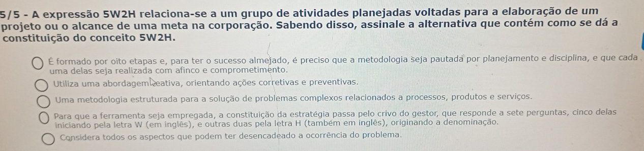 5/5 - A expressão 5W2H relaciona-se a um grupo de atividades planejadas voltadas para a elaboração de um
projeto ou o alcance de uma meta na corporação. Sabendo disso, assinale a alternativa que contém como se dá a
constituição do conceito 5W2H.
É formado por oito etapas e, para ter o sucesso almejado, é preciso que a metodologia seja pautada por planejamento e disciplina, e que cada 
uma delas seja realizada com afinco e comprometimento.
Utiliza uma abordagem eativa, orientando ações corretivas e preventivas.
Uma metodologia estruturada para a solução de problemas complexos relacionados a processos, produtos e serviços.
Para que a ferramenta seja empregada, a constituição da estratégia passa pelo crivo do gestor, que responde a sete perguntas, cinco delas
iniciando pela letra W (em inglês), e outras duas pela letra H (também em inglês), originando a denominação.
Considera todos os aspectos que podem ter desencadeado a ocorrência do problema.