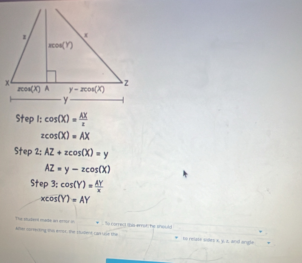 cos (X)= AX/z 
zcos (X)=AX
Step 2: AZ+zcos (X)=y
AZ=y-zcos (X)
Step3:cos (Y)= AY/x 
xcos (Y)=AY
The student made an error in . To correct this error, he should
After correcting this error, the student can use the to relate sides x, y, z, and angle