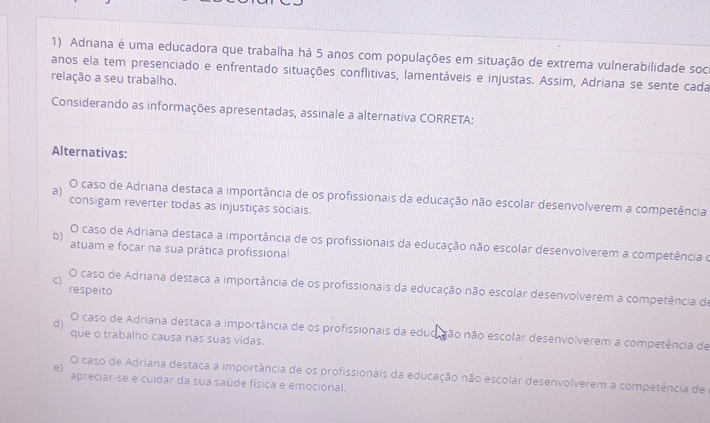 Adriana é uma educadora que trabalha há 5 anos com populações em situação de extrema vulnerabilidade soci
anos ela tem presenciado e enfrentado situações conflitivas, lamentáveis e injustas. Assim, Adriana se sente cada
relação a seu trabalho.
Considerando as informações apresentadas, assinale a alternativa CORRETA:
Alternativas:
a)
O caso de Adriana destaca a importância de os profissionais da educação não escolar desenvolverem a competência
consigam reverter todas as injustiças sociais.
b) O caso de Adriana destaca a importância de os profissionais da educação não escolar desenvolverem a competência o
atuam e focar na sua prática profissional
C) O caso de Adriana destaca a importância de os profissionais da educação não escolar desenvolverem a competência de
respeito
d) O caso de Adriana destaca a importância de os profissionais da edudição não escolar desenvolverem a competência de
que o trabalho causa nas suas vidas.
e) O caso de Adriana destaca a importância de os profissionais da educação não escolar desenvolverem a competência de
apreciar-se e cuidar da sua saúde física e emocional.