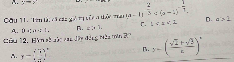 A. y=9^x. 
D
Câu 11. Tìm tất cả các giá trị của a thỏa mãn (a-1)^- 2/3  .
C. 1.
D. a>2.
A. 0.
B. a>1. 
Câu 12. Hàm số nào sau đây đồng biến trên R?
A. y=( 3/π  )^x.
B. y=( (sqrt(2)+sqrt(3))/e )^x.