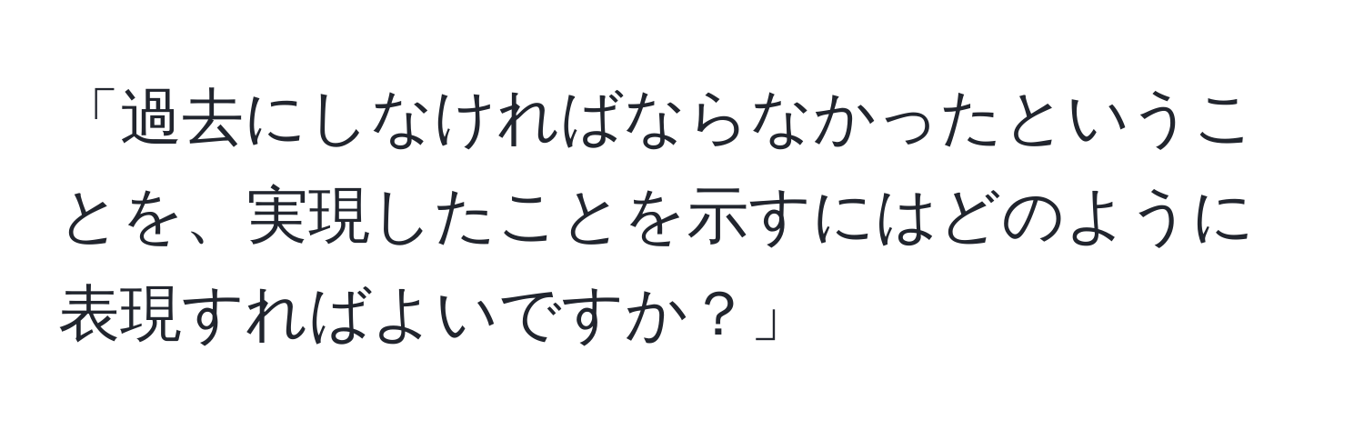 「過去にしなければならなかったということを、実現したことを示すにはどのように表現すればよいですか？」