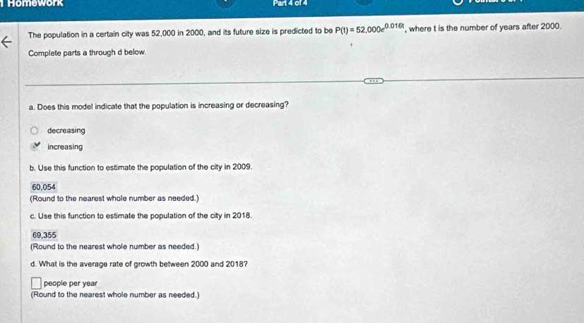 Homework Part 4 of 4
The population in a certain city was 52,000 in 2000, and its future size is predicted to be P(t)=52,000e^(0.016t) , where t is the number of years after 2000.
Complete parts a through d below.
a. Does this model indicate that the population is increasing or decreasing?
decreasing
increasing
b. Use this function to estimate the population of the city in 2009.
60,054
(Round to the nearest whole number as needed.)
c. Use this function to estimate the population of the city in 2018.
69,355
(Round to the nearest whole number as needed.)
d. What is the average rate of growth between 2000 and 2018?
people per year
(Round to the nearest whole number as needed.)