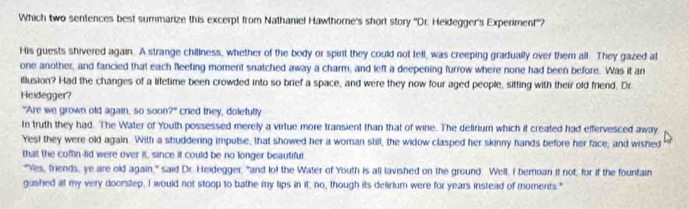 Which two sentences best summarize this excerpt from Nathaniel Hawthorne's short story ''Dr. Heidegger's Experiment''? 
His guests shivered again. A strange chillness, whether of the body or spirt they could not tell, was creeping gradually over them all. They gazed at 
one another, and fancied that each feeting moment snatched away a charm, and left a deepening furrow where none had been before. Was it an 
illusion? Had the changes of a liletime been crowded into so brief a space, and were they now four aged people, sitting with their old friend. Dr 
Heidegger? 
"Are we grown old again, so soon 7° cried they, dolefully 
In truth they had. The Water of Youth possessed merely a virtue more transient than that of wine. The delirium which it created had effervesced away 
Yest they were old again. With a shuddering impulse, that showed her a woman still, the widow clasped her skinny hands before her face; and wished 
that the coffin-lid were over it, since it could be no longer beautiful 
"Yes, friends, ye are old again," said Dr. Heidegger, "and lot the Water of Youth is all lavished on the ground: Well, I beroan it not, for if the fountain 
gushed at my very doorstep, I would not stoop to bathe my lips in it; no, though its delirlum were for years instead of moments."