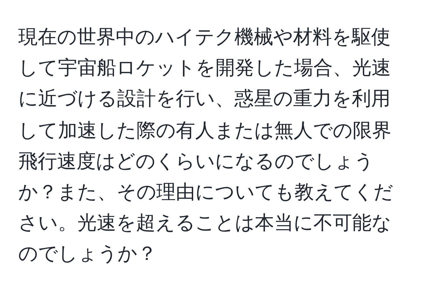 現在の世界中のハイテク機械や材料を駆使して宇宙船ロケットを開発した場合、光速に近づける設計を行い、惑星の重力を利用して加速した際の有人または無人での限界飛行速度はどのくらいになるのでしょうか？また、その理由についても教えてください。光速を超えることは本当に不可能なのでしょうか？