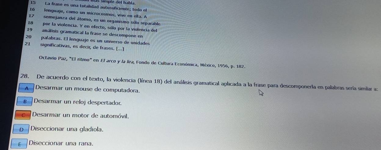 más simple del habla.
15 La frase es una totalidad autosuficiente; todo el
16 lenguaje, como un microcosmos, vive en ella. A
17 semejanza del átomo, es un organismo sólo separable
18 por la violencía. Y en efecto, sólo por la violencia del
19 análisis gramatical la frase se descompone en
20 palabras. El lenguaje es un universo de unidades
21 significativas, es decir, de frases. [...]
Octavio Paz, “El ritmo” en El arco y la lira, Fondo de Cultura Económica, México, 1956, p. 182.
28. De acuerdo con el texto, la violencia (línea 18) del análisis gramatical aplicada a la frase para descomponerla en palabras sería similar a:
A Desarmar un mouse de computadora.
B Desarmar un reloj despertador.
Desarmar un motor de automóvil.
D Diseccionar una gladiola.
E 
Diseccionar una rana.