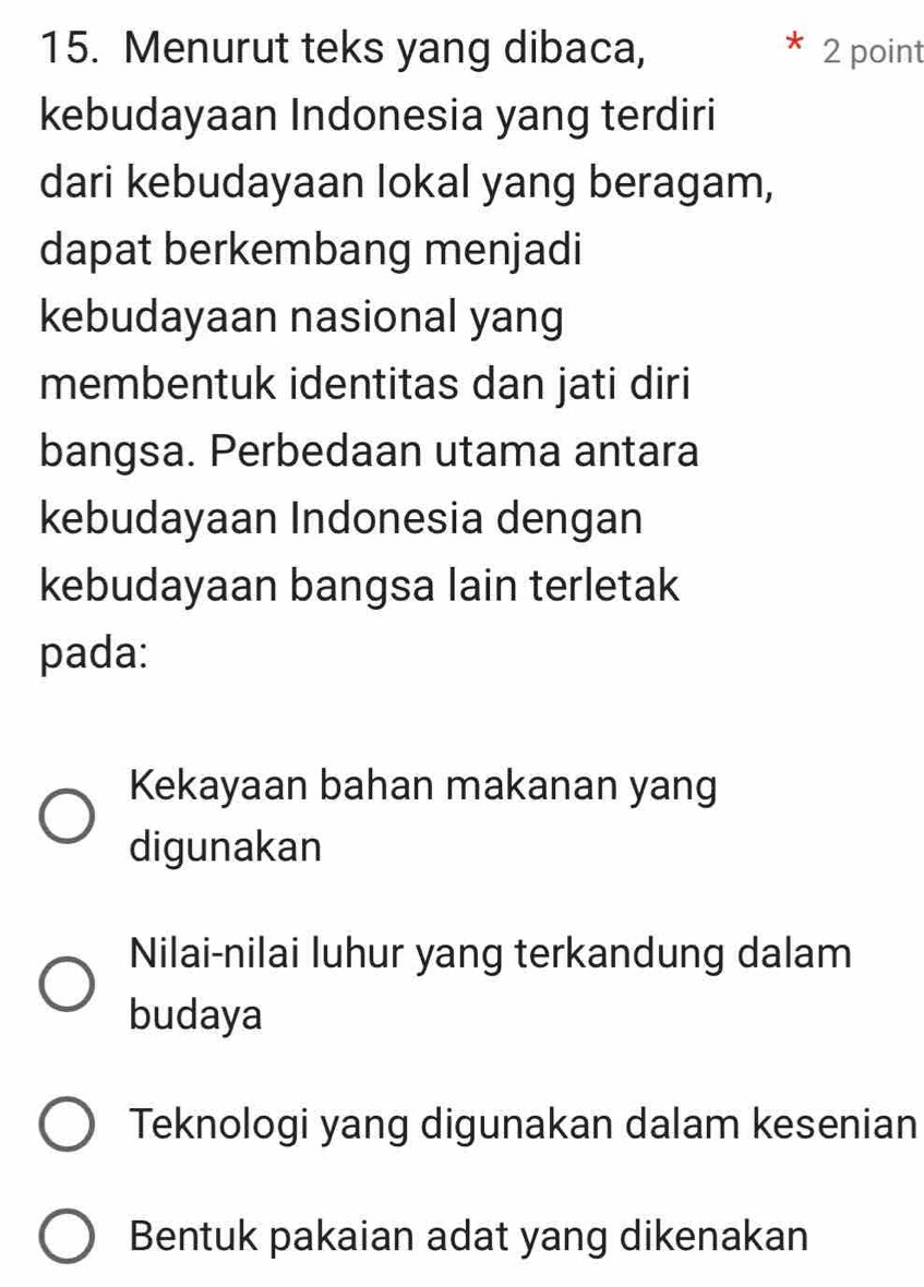 Menurut teks yang dibaca, 2 point
kebudayaan Indonesia yang terdiri
dari kebudayaan lokal yang beragam,
dapat berkembang menjadi
kebudayaan nasional yang
membentuk identitas dan jati diri
bangsa. Perbedaan utama antara
kebudayaan Indonesia dengan
kebudayaan bangsa lain terletak
pada:
Kekayaan bahan makanan yang
digunakan
Nilai-nilai luhur yang terkandung dalam
budaya
Teknologi yang digunakan dalam kesenian
Bentuk pakaian adat yang dikenakan