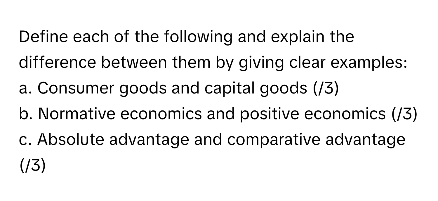 Define each of the following and explain the difference between them by giving clear examples:

a. Consumer goods and capital goods (/3)
b. Normative economics and positive economics (/3)
c. Absolute advantage and comparative advantage (/3)