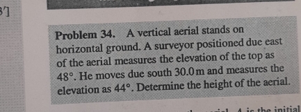 3] 
Problem 34. A vertical aerial stands on 
horizontal ground. A surveyor positioned due east 
of the aerial measures the elevation of the top as
48°. He moves due south 30.0m and measures the 
elevation as 44°. Determine the height of the aerial. 
the initial