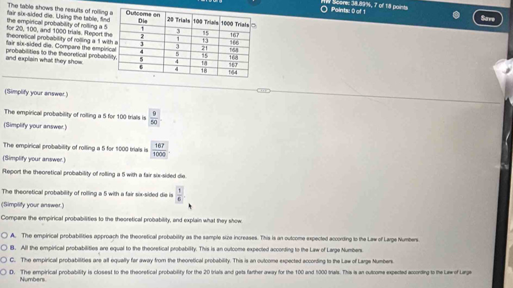 HW Score: 38.89%, 7 of 18 points
The table shows the results of rolling
Points: 0 of 1 Save
fair six-sided die. Using the table, fin
the empirical probability of rolling a 5
for 20, 100, and 1000 trials. Report th
theoretical probability of rolling a 1 wi
fair six-sided die. Compare the empir
probabilities to the theoretical probabi
and explain what they show.
(Simplify your answer.)
The empirical probability of rolling a 5 for 100 trials is  9/50 . 
(Simplify your answer.)
The empirical probability of rolling a 5 for 1000 trials is  167/1000 . 
(Simplify your answer.)
Report the theoretical probability of rolling a 5 with a fair six-sided die.
The theoretical probability of rolling a 5 with a fair six-sided die is  1/6 . 
(Simplify your answer.)
Compare the empirical probabilities to the theoretical probability, and explain what they show.
A. The empirical probabilities approach the theoretical probability as the sample size increases. This is an outcome expected according to the Law of Large Numbers
B. All the empirical probabilities are equal to the theoretical probability. This is an outcome expected according to the Law of Large Numbers
C. The empirical probabilities are all equally far away from the theoretical probability. This is an outcome expected according to the Law of Large Numbers.
D. The empirical probability is closest to the theoretical probability for the 20 trials and gets farther away for the 100 and 1000 trials. This is an outcome expected according to the Law of Lærge
Numbers.