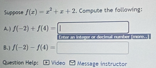 Suppose f(x)=x^2+x+2. Compute the following: 
A. ) f(-2)+f(4)=||. x_1+x_2= □ /□  
Enter an integer or decimal number [more.. 
B.) f(-2)-f(4)=
(-3,4)(-4,4)
□  
_  
Question Help: Video Message instructor