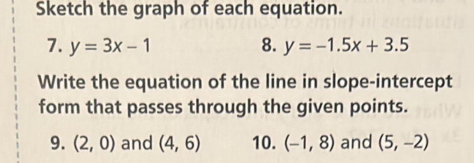 Sketch the graph of each equation. 
7. y=3x-1 8. y=-1.5x+3.5
Write the equation of the line in slope-intercept 
form that passes through the given points. 
9. (2,0) and (4,6) 10. (-1,8) and (5,-2)