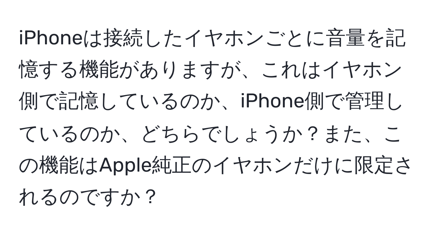 iPhoneは接続したイヤホンごとに音量を記憶する機能がありますが、これはイヤホン側で記憶しているのか、iPhone側で管理しているのか、どちらでしょうか？また、この機能はApple純正のイヤホンだけに限定されるのですか？