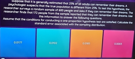 Suppose that it is generally estimated that 25% of all adults can remember their dreams. A
psychologist suspects that the true population is different from 25%. To test this hypothesis, the
researcher surveys a random sample of 600 people and asks if they can remember their dreams. The
researcher finds that 172 people from the sample reported that they can remember their dreams. Use
this information to answer the following questions.
Assume that the conditions for conducting a one-proportion hypothesis test are satisfied. Calculate the
standard error associated with the sampling distribution,
0.0177 0.0102 0.0185 0.0003