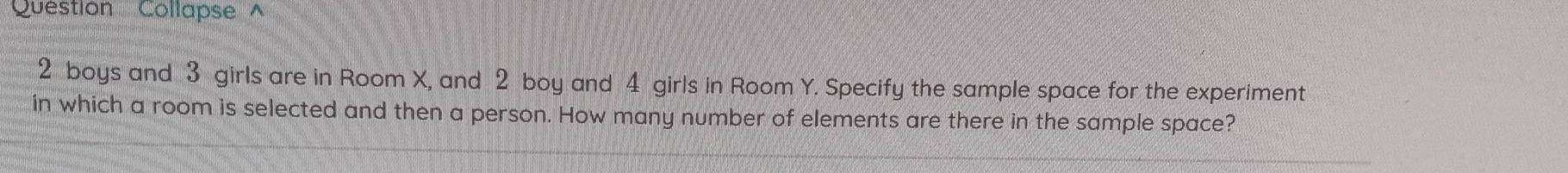 Question Collapse ^
2 boys and 3 girls are in Room X, and 2 boy and 4 girls in Room Y. Specify the sample space for the experiment 
in which a room is selected and then a person. How many number of elements are there in the sample space?