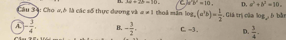 3a+2b=10. C. a^3b^2=10. D. a^3+b^2=10. 
Câu 34: Cho u, 6 là các số thực dương và a!= 1 thoả mãn log _a(a^2b)= 1/2 . Giá trị của log _a^2b bằn
B.
A. )- 3/4 . - 3/2 . C. -3.
D.  3/4 .