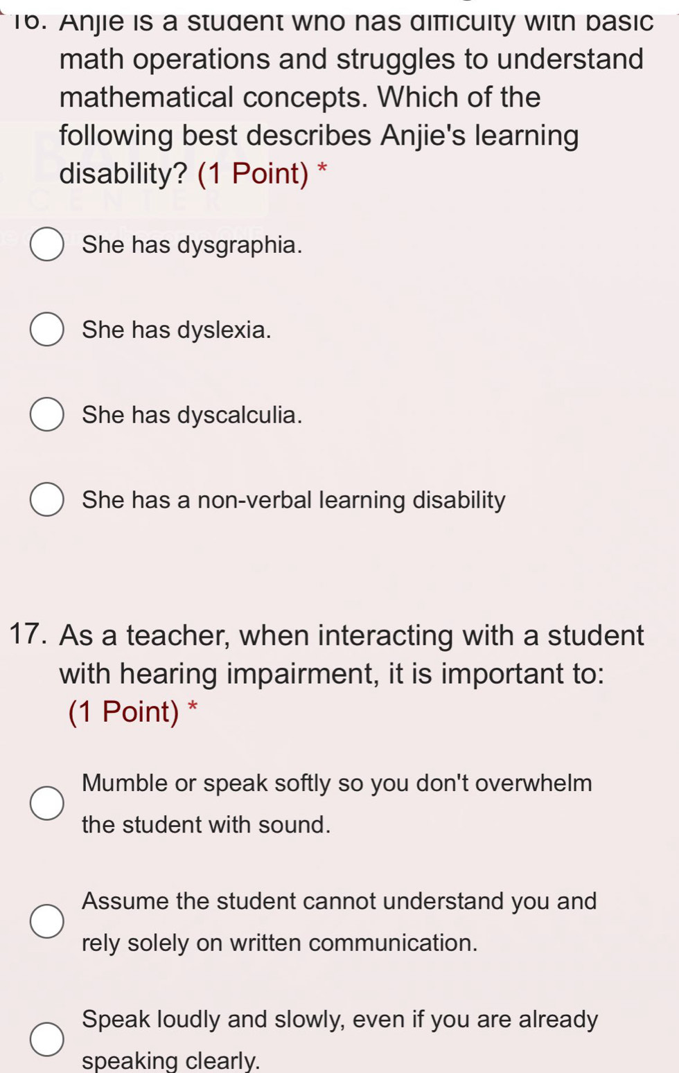 Anjie is a student who has dificuity with basic
math operations and struggles to understand
mathematical concepts. Which of the
following best describes Anjie's learning
disability? (1 Point) *
She has dysgraphia.
She has dyslexia.
She has dyscalculia.
She has a non-verbal learning disability
17. As a teacher, when interacting with a student
with hearing impairment, it is important to:
(1 Point) *
Mumble or speak softly so you don't overwhelm
the student with sound.
Assume the student cannot understand you and
rely solely on written communication.
Speak loudly and slowly, even if you are already
speaking clearly.