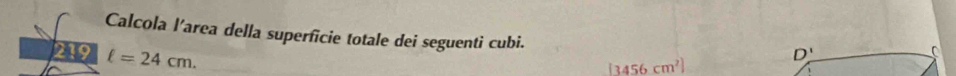 Calcola l’area della superficie totale dei seguenti cubi. 
219 ell =24cm.
D'
C
(3456cm^2)