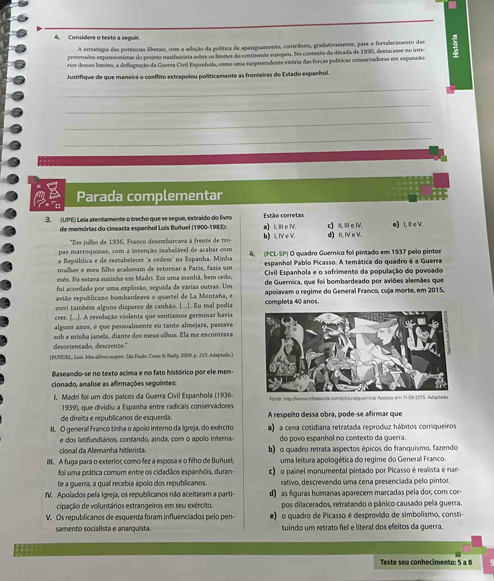 Considere o texto a seguir.
A estratégia das potências liberais, com a adoção da política de apaziguamento, contribuiu, gradativamente, para o fortalecimento das
pretensões expansionistas do projeto nazifascista sobre os limites do continente europeu. No contexto da década de 1930, destacasse no inte 9
rior desses limites, a deflagração da Guerra Civil Espanhola, como uma surpreendente vitória das forças políticas conservadoras em expansão.
Justifique de que maneira o conflito extrapolou politicamente as fronteiras do Estado espanhol.
_
_
_
_
Parada complementar
3. (UPE) Leia atentamente o trecho que se segue, extraído do livro Estão corretas
de memórias do cineasta espanhol Luis Buñuel (1900-1983): a) I, III e IV. c) II, III e IV. e) I, il e V.
*Em julho de 1936, Franco desembarcava à frente de tro- b) I, IV e V. d) II, IV e V.
pas marroquinas, com a intenção inabalável de acabar com
a República e de restabelecer 'a ordem' na Espanha. Minha 4. (FCL-SP) O quadro Guernica foi pintado em 1937 pelo pintor
mulher e meu filho acabavam de retornar a Paris, fazia um espanhol Pablo Picasso. A temática do quadro é a Guerra
mês. Eu estava sozinho em Madri. Em uma manhã, bem cedo,  Cívil Espanhola e o sofrimento da população do povoado
fui acordado por uma explosão, seguida de várias outras. Um de Guernica, que foi bombardeado por aviões alemães que
avião republicano bombardeava o quartel de La Montaña, e apolavam o regime do General Franco, cuja morte, em 2015,
ouvi também alguns disparos de canhão. [...]. Eu mal podia completa 40 anos.
crer. [...]. A revolução violenta que sentíamos germinar havia
alguns anos, e que pessoalmente eu tanto almejara, passava
sob a minha janela, diante dos meus olhos. Ela me encontrava
desorientado, descrente."
(BUNUEL, Luis. Meu último suspiro. São Paulo: Cosac & Naify, 2009, p. 215. Adaptado.)
Baseando-se no texto acima e no fato histórico por ele men-
cionado, analise as afirmações seguintes:
I. Madri foi um dos palcos da Guerra Civil Espanhola (1936- Fonte http://www.infoescola.com/pintura/guernica/ Acesso em 11-09-2015. Adaptado
1939), que divídiu a Espanha entre radicais conservadores
de direita e republicanos de esquerda. A respeito dessa obra, pode-se afirmar que
II. O general Franco tinha o apoio interno da Igreja, do exército a) a cena cotidiana retratada reproduz hábitos corriqueiros
e dos latifundiários, contando, ainda, com o apoio interna- do povo espanhol no contexto da guerra.
cional da Alemanha hitlerista. b) o quadro retrata aspectos épicos do franquismo, fazendo
III. A fuga para o exterior, como fez a esposa e o filho de Buñuel, uma leitura apologética do regime do General Franco.
foi uma prática comum entre os cidadãos espanhóis, duran- c) o painel monumental pintado por Picasso é realista e nar-
te a guerra, a qual recebia apoio dos republicanos. rativo, descrevendo uma cena presenciada pelo pintor.
IV. Apoiados pela Igreja, os republicanos não aceitaram a parti- d) as figuras humanas aparecem marcadas pela dor, com cor-
cipação de voluntários estrangeiros em seu exército. pos dilacerados, retratando o pânico causado pela guerra.
V. Os republicanos de esquerda foram influenciados pelo pen- e) o quadro de Picasso é desprovido de simbolismo, consti-
samento socialista e anarquista. tuindo um retrato fiel e literal dos efeitos da guerra.
Teste seu conhecimento: 5 a 8