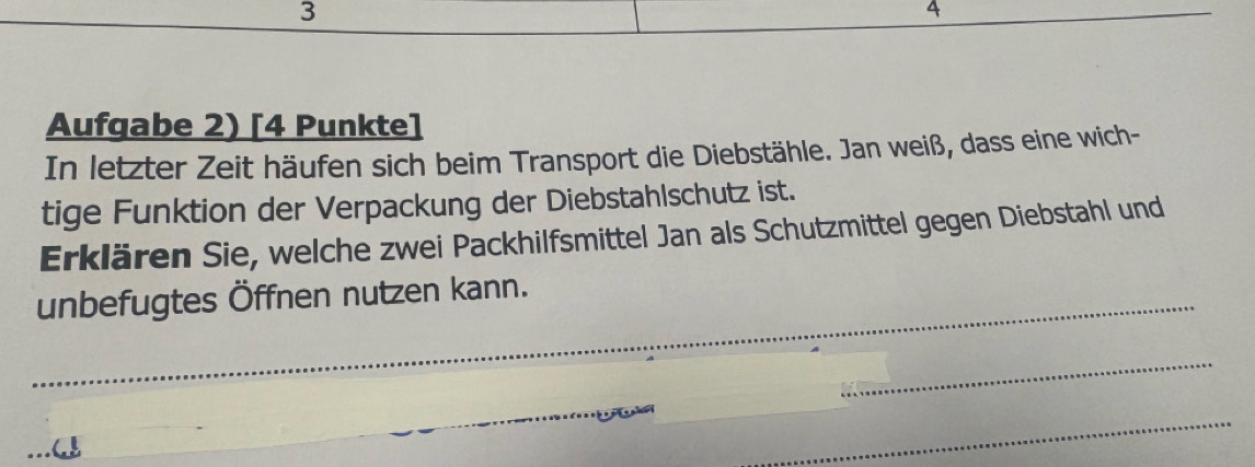 3 
4 
Aufgabe 2) [4 Punkte] 
In letzter Zeit häufen sich beim Transport die Diebstähle. Jan weiß, dass eine wich- 
tige Funktion der Verpackung der Diebstahlschutz ist. 
Erklären Sie, welche zwei Packhilfsmittel Jan als Schutzmittel gegen Diebstahl und 
_unbefugtes Öffnen nutzen kann. 
_ 
_ 
_