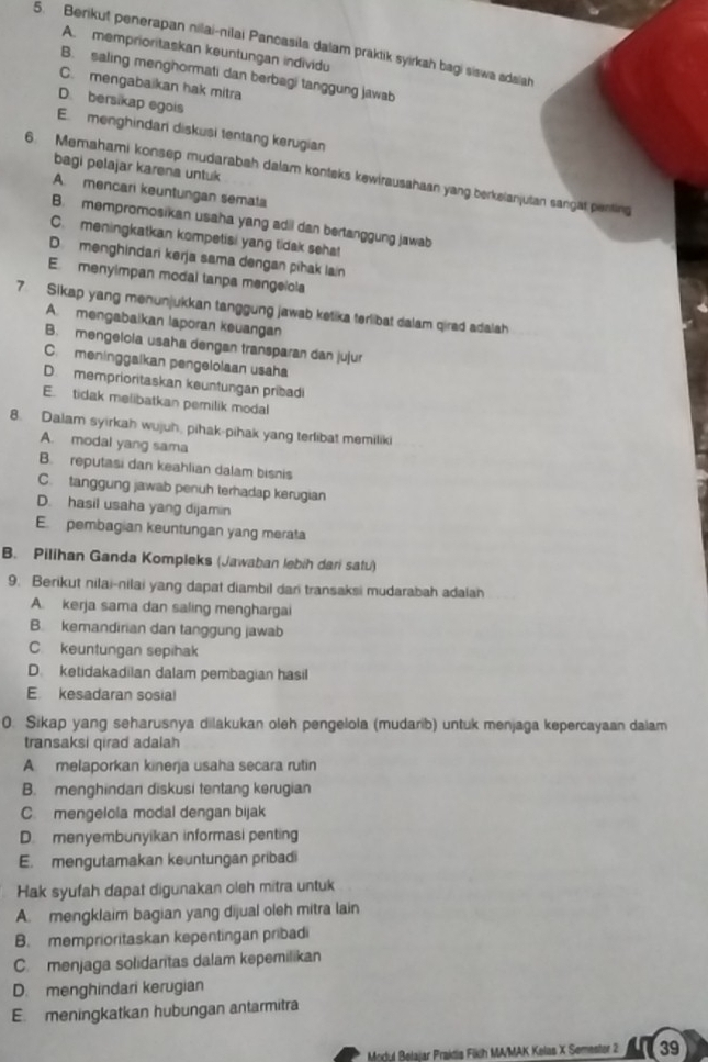 Berikut penerapan nilai-nilai Pancasila dalam praktik syirkah bagi siswa adalah
A. memprioritaskan keuntungan individu
B. saling menghormati dan berbagi tanggung jawab
C. mengabaikan hak mitra
D. bersikap egois
E. menghindari diskusi tentang kerugian
bagi pelajar karena untuk
6. Memahami konsep mudarabah dalam konteks kewirausahaan yang berkelanjutan sangat penting
A. mencari keuntungan semata
B. mempromosikan usaha yang adil dan bertanggung jawab
C. meningkatkan kompetisi yang tidak sehat
D. menghindari kerja sama dengan pihak lan
E menyimpan modal tanpa mengelola
7 Sikap yang menunjukkan tanggung jawab ketika terlibat dalam qirad adalah
A. mengabaikan laporan keuangan
B. mengelcia usaha dengan transparan dan jujur
C. meninggalkan pengelolaan usaha
D memprioritaskan keuntungan pribadi
E. tidak melibatkan perilik modal
8. Dalam syirkah wujuh, pihak-pihak yang terlibat memiliki
A. modal yang sama
B. reputasi dan keahlian dalam bisnis
C. tanggung jawab penuh terhadap kerugian
D. hasil usaha yang dijamin
E. pembagian keuntungan yang merata
B. Pilihan Ganda Kompleks (Jawaban lebih dari satu)
9. Berikut nilai-nilai yang dapat diambil dan transaksi mudarabah adalah
A. kerja sama dan saling menghargai
B. kemandirian dan tanggung jawab
C. keuntungan sepihak
D. ketidakadilan dalam pembagian hasil
E. kesadaran sosial
0. Sikap yang seharusnya dilakukan oleh pengelola (mudarib) untuk menjaga kepercayaan dalam
transaksi qirad adalah
A melaporkan kinerja usaha secara rutin
B. menghindan diskusi tentang kerugian
C. mengelola modal dengan bijak
D. menyembunyikan informasi penting
E. mengutamakan keuntungan pribadi
Hak syufah dapat digunakan oleh mitra untuk
A. mengklaim bagian yang dijual oleh mitra lain
B. memprioritaskan kepentingan pribadi
C. menjaga solidaritas dalam kepemilikan
D. menghindari kerugian
E. meningkatkan hubungan antarmitra
Modul Belajar Prakdis Fikih MA/MAK Kelas X Semestor 2 39